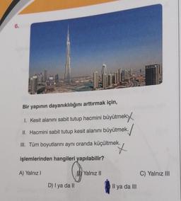 6.
Bir yapının dayanıklılığını arttırmak için,
1. Kesit alanını sabit tutup hacmini büyütmek.
II. Hacmini sabit tutup kesit alanını büyütmek.
III. Tüm boyutlarını aynı oranda küçültmek.
X
işlemlerinden hangileri yapılabilir?
A) Yalnız I
D) I ya da II
BY Yalnız II
Il ya da III
C) Yalnız III