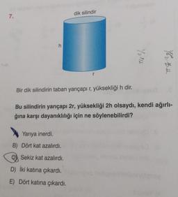 7.
h
Yarıya inerdi.
B) Dört kat azalırdı.
Sekiz kat azalırdı.
dik silindir
D) İki katına çıkardı.
E) Dört katına çıkardı.
You
Bir dik silindirin taban yarıçapı r, yüksekliği h dir.
Bu silindirin yarıçapı 2r, yüksekliği 2h olsaydı, kendi ağırlı-
ğına karşı dayanıklılığı için ne söylenebilirdi?
1242