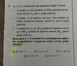 2.
X, Y ve Z metalleriyle ilgili aşağıdaki bilgiler veriliyor.
X metali, su, HCl çözeltisi ve HNO3 çözeltisi ile tep-
kime vererek H₂ gazını açığa çıkarıyor.
●
●
Z metali, su ile tepkime vermiyor, HCI çözeltisi ve
HNO3 çözeltisi ile tepkime vererek H₂ gazını açığa
çıkarıyor.
●
Y metali ise, su ve HCI çözeltisi ile tepkime vermi-
yor, HNO3 çözeltisi ile tepkime vererek NO₂ gazını
açığa çıkarıyor.
Buna göre X, Y, Z metallerinin yükseltgenme eğilim-
leri aşağıdakilerin hangisinde doğru olarak göste-
rilmiştir?
A) X>Z>Y
B) X>Y > Z
D) Y>Z>X
C)Y>X>Z
E) Z>X>Y