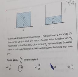 7.
K
Buna göre,
K
Şekildeki K kabında 6V hacminde d özkütleli sıvı, L kabında 3V
hacminde 2d özkütleli sıvı vardır. Boş bir kaba K kabından V
hacminde d özkütleli sivi, L kabından V hacminde 2d özkütle-
li sıvı konulduğunda üç kaptaki sıvının kütlesi birbirine eşit olu-
yor.
VK
VL
1
A) 2/20
oranı kaçtır?
B1
C)
3V
2d
L
3
2
E)
53