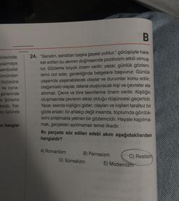 iirlerinde
yazmaya
sembolist
önünden
ölçüsüne
ile oyna-
şiirlerinde
Eir. Şiirlerini
Olvido, Kar,
ro türünde
en hangisi-
B
24. "Sanatın, sanattan başka gayesi yoktur." görüşüyle hare-
ket edilen bu akımın doğmasında pozitivizm etkili olmuş-
tur. Gözleme büyük önem verilir; yazar, günlük gözlem-
lerini not eder, gerektiğinde belgelere başvurur. Günlük
yaşamda yaşanabilecek olaylar ve durumlar konu edilir;
olağanüstü olaylar, istisna oluşturacak kişi ve çevreler ele
alınmaz. Çevre ve töre tasvirlerine önem verilir. Kişiliğin
oluşmasında çevrenin etkisi olduğu düşüncesi geçerlidir.
Yazar, eserde kişiliğini gizler; olayları ve kişileri tarafsız bir
gözle anlatır; bir ahlakçı değil insanda, toplumda gördük-
lerini anlatmakla yetinen bir gözlemcidir. Hayale kapılma-
mak, gerçekten ayrılmamak temel ilkedir.
Bu parçada söz edilen edebî akım aşağıdakilerden
hangisidir?
A) Romantizm
B) Parnasizm
D) Sürrealizm
C) Realizm
E) Modernizm