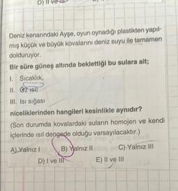 D)
Deniz kenarındaki Ayşe, oyun oynadığı plastikten yapıl-
mış küçük ve büyük kovalarını deniz suyu ile tamamen
dolduruyor.
Bir süre güneş altında beklettiği bu sulara ait;
1. Sıcaklık,
II. OZISH
III. Isı sığası
niceliklerinden hangileri kesinlikle aynıdır?
(Son durumda kovalardaki suların homojen ve kendi
içlerinde ısıl dengede olduğu varsayılacaktır.)
hivia ingi
on abrizix
A) Yalnız I
stop shua
B) Yalnız II elloy an C) Yalnız III
E) II ve III
D) I ve III