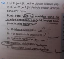 10. I. ve II. jeolojik devirle oluşan araziye yaş-
II; III. ve IV. jeolojik devirde oluşan araziye
genç arazi denir.
Buna göre, yaşlı bir araziden genç bir
araziye gidildikçe, aşağıdakilerden han-
gisinde artış görülmez?
A) Ortalama yükseklikte
B) Yer şekillerinde engebelilikte
C) Tektonik hareketlerde
DrScaklık ortalamasında
E) Akarsuların enerji potansiyelinde
n