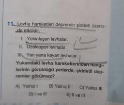 11. Levha hareketleri depremin şiddeti üzerin-
de etkilidir.
I. Yakınlaşan levhalar.
II. Uzaklaşan levhalar.
III Yan yana kayan levhalar.
Yukarıdaki levha hareketlerinden hangi-
lerinin görüldüğü yerlerde, şiddetli dep-
remler görülmez?
A) Yalnız I
D) I ve III
B) Yalnız II C) Yalnız III
E) II ve III