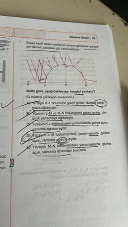 malan
inden
ve Y
buz
in-
zun
7. Düşey kesiti verilen parlak bir yüzeye gönderilen paralel
ışın demeti, şekildeki gibi yansımaktadır.
K
Deneme Sınavi-28
M
Buna göre, aşağıdakilerden hangisi yanlıştır?
(O noktası çemberin merkezidir.)
A) Yuzeyin K-L bölümüne gelen ışınlar, düzgün yansı-
maya uğramıştır.
N
BYüzeyin L-M ve M-N bölümlerine gelen ışınlar, da-
ğınık yansımaya uğramıştır.
(G
CYüzeyin K-L bölümündeki yansımalarda gelme açısı,
yansıma açısına eşittir.
D) Yüzeyin L-M bölümündeki yansımalarda gelme
açısı, yansıma açısına eşittir.
EYüzeyin M-N bölümündeki yansımalarda gelme
açısı, yansıma açısından büyüktür.
-blabgeen belli biobrazenjev
y viob obn
og sous
nhol
(A