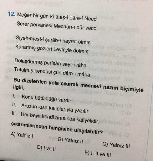 12. Meğer bir gün ki âteş-i pâre-i Necd
Şerer pervanesi Mecnûn-i pür vecd
Siyeh-mest-i şarâb-ı hayret olmış
Kararmış gözleri Leyli'yle dolmış
Dolaşdurmış perîşân seyr-i râha
Tutulmış kendüsi çün dâm-ı mâha
Bu dizelerden yola çıkarak mesnevi nazım biçimiyle