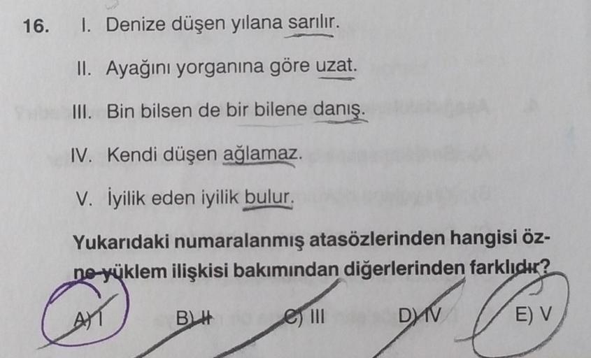 16. I. Denize düşen yılana sarılır.
II. Ayağını yorganına göre uzat.
III. Bin bilsen de bir bilene danış.
IV. Kendi düşen ağlamaz.
V. İyilik eden iyilik bulur.
Yukarıdaki numaralanmış atasözlerinden hangisi öz-
ne-yüklem ilişkisi bakımından diğerlerinden f