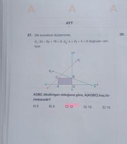 A
d₂
A) 6
37. Dik koordinat düzleminde,
d₁: 2x - 3y + 18 = 0, d₂: x + 2y -4 = 0 doğruları veri-
liyor.
C
B) 8
A
A
AYT M
B
d₁
AOBC dikdörtgen olduğuna göre, A(AOBC) kaç bi-
rimkaredir?
C) 12
X
anugablo
A
D) 16
E) 18
39.