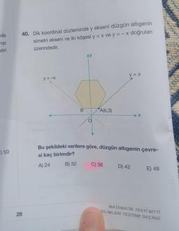 de
nip
etri
E) 50
40. Dik koordinat düzleminde y ekseni düzgün altıgenin
simetri ekseni ve iki köşesi y = x ve y = -x doğruları
üzerindedir.
28
y = -x
B
AY
A(K,3)
y = x
C) 36
Bu şekildeki verilere göre, düzgün altıgenin çevre-
si kaç birimdir?
A) 24
B) 32
X
D) 42
E) 48
MATEMATİK TESTİ BİTTİ.
BİLİMLERİ TESTİNE GEÇİNİZ.