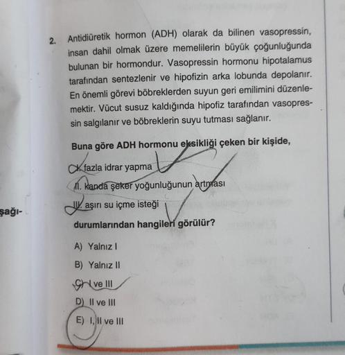 şağı-L
2.
Antidiüretik hormon (ADH) olarak da bilinen vasopressin,
insan dahil olmak üzere memelilerin büyük çoğunluğunda
bulunan bir hormondur. Vasopressin hormonu hipotalamus
tarafından sentezlenir ve hipofizin arka lobunda depolanır.
En önemli görevi bö