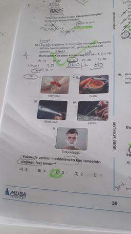 2/22
MUBA
YAYINLARI
13.
11.
III.
HIL SIO
V. Kati CO₂
Yukanda verilen kristal katılardan hangileri
moleküler katıya örnektir?
1.
A) 1
Q11 Xev
15
invol
(301) 67
Imol.
12.2 gram H, gazinin 20 litre hacim kapladığı koşullarda
60 litre hacim kaplayan XO, gazının kütlesi 240
gramdir, omel
43
Buna göre X'in atom kütlesi kaçtır? (H = 1, O = 16)
A) 16
B) 24
32
D) 48
Mayonez
TV
Sinek ilacı
V.
B) II, III vo V
D) Il ve V
C) 3
IV.
240/12 80
Çorba
Tıraş köpüğü
(Yukarıda verilen maddelerden kaç tanesinin
dağıtan fazi sıvıdır?
A) 5
B) 4
D) 2
E) 80
Lehim
E) 1
MUBA YAYINLARI
MUBA YAYINLARI
A) Pa
E)
15. Krom
may
aşa
36
Sent
Bu
eş
A)