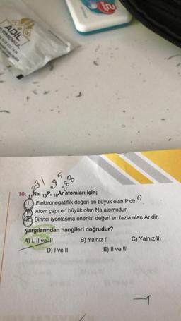 ADIL
YRİMENKUL
R 0538 933 74 84
28
281
285
88248
10. 11Na, 15P, 18 Ar atomları için;
1.
D) I ve II
Er
Elektronegatiflik değeri en büyük olan P'dir.
lir.?
Atom çapı en büyük olan Na atomudur.
Birinci iyonlaşma enerjisi değeri en fazla olan Ar dir.
yargılarından hangileri doğrudur?
A) I, II ve III
B) Yalnız II
E) II ve III
C) Yalnız III