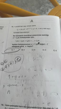 fikleri
dığı
15. n pozitif tam sayı olmak üzere,
+
f = {(x, y) : x + 1 + y = 0, x ve y reel sayı}
kümeleri tanımlanıyor.
96
di fote
A
Bu kümelerin koordinat sisteminde belirttiği
y = f(x) fonksiyonları için,
f (x) + f₂(x) + f(x) + + f(x)
toplam fonksiyonunun x = 1 için değeri -7
olduğuna göre, n kaçtır?
A) 7
B) 5
C) 6
·1·+ y + 1 +.
A tove 1
n
122
janu
4-9
n+1
D) 9
1 =
E) 8
THEO TGOD Bua
(+1) =
-8
8
til
16. Hem aritmetik hem de geometrik birer dizi olan (a) ye
(b) dizileri ini