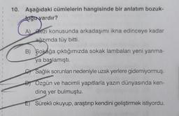 I
}
1
10. Aşağıdaki cümlelerin hangisinde bir anlatım bozuk-
Juğu vardır?
A) Gezi konusunda arkadaşımı ikna edinceye kadar
ağzımda tüy bitti.
B) Sokağa çıktığımızda sokak lambaları yeni yanma-
ya başlamıştı.
Sağlık sorunları nedeniyle uzak yerlere gidemiyormuş.
DOzgün ve hacimli yapıtlarla yazın dünyasında ken-
dine yer bulmuştu.
Sürekli okuyup, araştırıp kendini geliştirmek istiyordu.