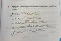 ME FAR
9. Aşağıda verilen çözünme denklemlerinden hangisi ha-
talıdır?
A) HCI (s)
H₂O
→ H(suda) + Cl(suda)
H₂O
B) KOH(K)
Noto
C) Mg(OH)2(k)
H₂SO4(s)
ALT
→→ K(suda) + OH(suda)
H₂O
-SUD) CH3COOH (s)
H₂O
Mo²+ + 2OH(suda)
Mg(suda)
H₂O CH₂CO (suda) + OH(suda)
ben
SO²-
2H(suda) +
iyon
4(suda)