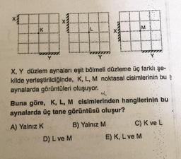 X
x
H
M
X, Y düzlem aynaları eşit bölmeli düzleme üç farklı şe-
kilde yerleştirildiğinde, K, L, M noktasal cisimlerinin bu
aynalarda görüntüleri oluşuyor.
D) L ve M
ool.
Buna göre, K, L, M cisimlerinden hangilerinin bu
aynalarda üç tane görüntüsü oluşur?
A) Yalnız K
B) Yalnız M
C) K ve L
E) K, L ve M