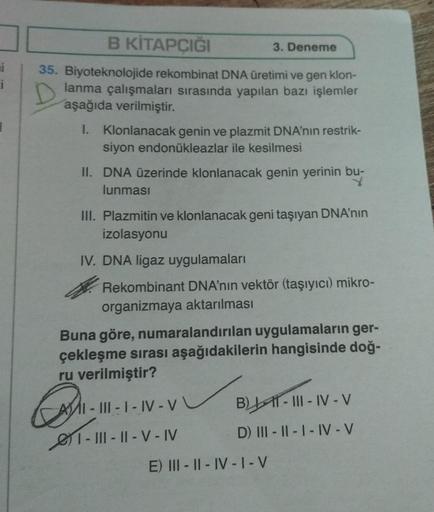 i
B KİTAPÇIĞI
35. Biyoteknolojide rekombinat DNA üretimi ve gen klon-
lanma çalışmaları sırasında yapılan bazı işlemler
aşağıda verilmiştir.
1. Klonlanacak genin ve plazmit DNA'nın restrik-
siyon endonükleazlar ile kesilmesi
3. Deneme
II. DNA üzerinde klon