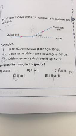 Bir düzlem aynaya gelen ve yansıyan işın şekildeki gibi
verilmiştir.
Buna göre,
1.
T
Gelen ışın
0
30°
yargılarından hangileri doğrudur?
A) Yalnız I
B) I ve II
D) II ve III
Yansıyan
ışın
Işının düzlem aynaya gelme açısı 75° dir.
Gelen ışının düzlem ayna ile yaptığı açı 30° dir.
Düzlem aynanın yatayla yaptığı açı 15° dir.
Yatay
C) I ve III
E) I, II ve III
R