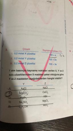 160/
2.
Çözelti
1. 0,2 molal X çözeltisi
II. 0,2 molal Y çözeltisi
III. 0,2 molal z çözeltisi
A)
B)
D)
E
1 atm basınçta kaynama noktaları verilen X, Y ve Z
sulu çözeltilerinden X maddesi şeker olduğuna göre
Y ve Z maddeleri aşağıdakilerden hangisi olabilir?
-4,58
Y
AaCL
MgCO₂
MgBr₂
Na₂SO4
CHOH
Kaynama noktası (°C)
100+ a
100 + 2a
100 + 3a
Z
NaCl
CaCl₂
KB
MgCl,
AICI
AYDIN YAYINLARI
0,2