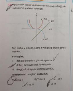 12 Aşağıda dik koordinat düzleminde f(x), g(x) ve h(x) fonk-
siyonlarının grafikleri verilmiştir.
TE
Buna göre,
I.
Cate
y = f(x)
f'nin grafiği y eksenine göre, h'nin grafiği orijine göre si-
metriktir.
A)Xalnız II
y = g(x)
Il ve III
y = h(x)
(foh)(x) fonksiyonu çift fonksiyondur.
(fof)(x) fonksiyonu tek fonksiyondur.
III. (hog)(x) fonksiyonu tek fonksiyondur.
ifadelerinden hangileri doğrudur?
B) Yalnız I
➜X
C) I ve II
I ve Ill