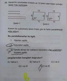 33. Kerem'in uzunlukları 8 birim ve 12 birim olan ikişer çubuğu
Şekil-1'de verilmiştir.
8
30°
D) I ve III
12
S
12
yargılarından hangileri doğrudur?
A) Yalnız I
B) Yalnız II
8 8
65°
Şekil-1
Şekil-2
Kerem bu çubuklarla Şekil-2'deki gibi iki farklı paralelkenar
elde ediyor.
12
Bu paralelkenarlar ile ilgili;
I. Alanları eşittir.
Çevreleri eşittir.
IIIçinde alınan bir noktanın kenarlara olan uzaklıkları
toplamı eşittir.
12
II ve III
8
C) I ve II