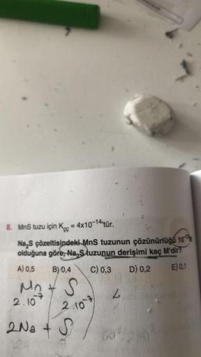 8. MnS tuzu için K = 4x10-14 tür.
çç
Na₂S çözeltisindeki MnS tuzunun çözünürlüğü 10
olduğuna göre, Na, Stuzunun derişimi kaç M'dir?
C) 0,3
D) 0,2
E) 0,1
A) 0,5 B) 0,4
M₁ + S
2.10
2.10
2 Na + S
L
Go%20