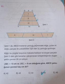 11.
II
A
A) 42
D 6 C
I
II
B) 43
III
15
III
Şekil 2
B
Şekil 1 de, ABCD ikizkenar yamuğu biçimindeki kâğıt, çizilen iki
doğru parçası ile yükseklikleri eşit olan üç yamuğa ayrılmıştır.
Şekil 1
Kâğıt, bu çizgiler boyunca makasla kesiliyor ve oluşan parçalar
Şekil 2 deki gibi kenarları çakıştırılarak birleştirildiğinde oluşan
şeklin çevresi 26 cm artıyor.
|AB| = 15 cm ve |DC| = 6 cm olduğuna göre, ABCD yamu-
ğunun çevresi kaç cm dir?
C) 44
I
D) 45
E) 46