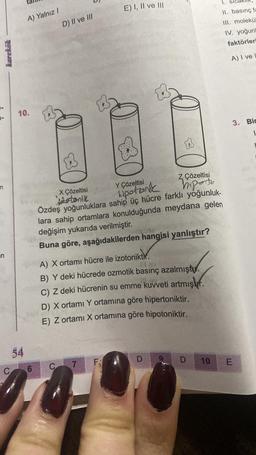 n
n
karekök
A) Yalnız I
10.
54
C 6
D) II ve III
X Çözeltisi
zotonik
C
Y Çözeltisi
Z Çözeltisi
hipotonik
hiperto
Özdeş yoğunluklara sahip üç hücre farklı yoğunluk-
lara sahip ortamlara konulduğunda meydana gelen
değişim yukarıda verilmiştir.
Buna göre, aşağıdakilerden hangisi yanlıştır?
A) X ortamı hücre ile izotoniktir.
1 sv
B) Y deki hücrede ozmotik basınç azalmıştu.
C) Z deki hücrenin su emme kuvveti artmıştır.
D) X ortamı Y ortamına göre hipertoniktir.
E) Z ortamı X ortamına göre hipotoniktir.
E) I, II ve III
7
FA
D
D
1.
II. basınç fa
III. molekü
IV. yoğunk
faktörleri
A) I ve L
3. Bir
1
10 E