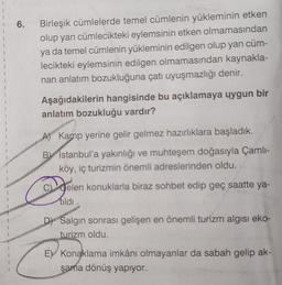 1
1
1
1
6.
Birleşik cümlelerde temel cümlenin yükleminin etken
olup yan cümlecikteki eylemsinin etken olmamasından
ya da temel cümlenin yükleminin edilgen olup yan cüm-
lecikteki eylemsinin edilgen olmamasından kaynakla-
nan anlatım bozukluğuna çatı uyuşmazlığı denir.
Aşağıdakilerin hangisinde bu açıklamaya uygun bir
anlatım bozukluğu vardır?
A) Kamp yerine gelir gelmez hazırlıklara başladık.
B) Istanbul'a yakınlığı ve muhteşem doğasıyla Çamlı-
köy, iç turizmin önemli adreslerinden oldu.
gele
Gelen konuklarla biraz sohbet edip geç saatte ya-
tildi.
D) Salgın sonrası gelişen en önemli turizm algısı eko-
turizm oldu.
E) Konaklama imkânı olmayanlar da sabah gelip ak-
şama dönüş yapıyor.