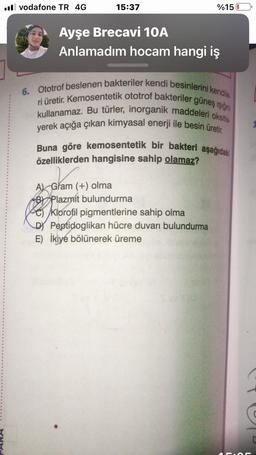 .vodafone TR 4G
15:37
Ayşe Brecavi 10A
Anlamadım hocam hangi iş
%15
6. Ototrof beslenen bakteriler kendi besinlerini kendile
ri üretir. Kemosentetik ototrof bakteriler güneş ışığın
kullanamaz. Bu türler, inorganik maddeleri oksitle
yerek açığa çıkan kimyasal enerji ile besin üretir.
Buna göre kemosentetik bir bakteri aşağıdaki
özelliklerden hangisine sahip olamaz?
A) Gram (+) olma
B Plazmít bulundurma
Klorofil pigmentlerine sahip olma
DY Peptidoglikan hücre duvarı bulundurma
E) İkiye bölünerek üreme
C