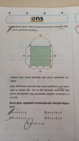 A
A
(b)
ens
wn Waya
35 Aşağıda çapları ABCD karesinin kenarları üzerinde olan
yarım çemberler çiziliyor.
(a)
A
(c)
a<b<c<d
b=d<a=c
B
A
(d)
Çapları aynı kenar üzerinde olan yarım çemberler öz-
deştir.
Çapı AB kenarı üzerinde olan yarım çemberin yay uzun-
luğu a; çapları BC, CD ve DA kenarları üzerinde olan
yarım çemberlerin yay uzunlukları toplamı sırasıyla b, c
ve d'dir.
E----
E) a = b = c = d
Buna göre, aşağıdaki sıralamalardan hangisi doğru-
dur?
B) a= c < b = d
D) d<c<b<a
[
36.