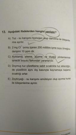 13. Aşağıdaki ifadelerden hangisi yanlıştır?
A) Tuz - su karışımı homojen olup damitma ile bileşenle-
rine ayrılır.
B) 2 mg CI iyonu içeren 200 mililitre içme suyu örneğinin
derişimi 10 ppm dir.
C) Ayıklama, eleme, süzme ve diyaliz yöntemlerinde
tanecik boyutu farkından yararlanılır.
D) Doymuş tuz çözeltisine sabit sıcaklıkta tuz eklendiğin-
de çözeltinin aynı dış basınçta kaynamaya başlama
sıcaklığı artar.
E) Zeytinyağı - su karışımı emülsiyon olup ayırma hunisi
ile bileşenlerine ayrılır.
fava
geçiniz.