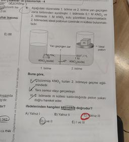 e
eal çözelti ha-
2'dir.
uhar basıncı
E) 88
SIVISında
g'dir.
dir?
aszanure)
342
iler ve Çözünürlük - 4
12 mei
Ölçme, Değerlendirme ve Sınav Hizmetleri Genel Müdürlüğü
9. Aşağıdaki düzenekte 1. bölme ve 2. bölme yarı geçirgen
zarla birbirinden ayrılmıştır. I. bölmede 0,1 M KNO3 ve
2. bölmede 1 M KNO3 sulu çözeltileri bulunmaktadır.
2. bölmedeki ideal pistonun üzerinde m kütlesi bulunmak-
tadır.
L.
Yarı geçirgen zar
seyren
0,1 M
KNO3(suda)
Buna göre,
1. bölme
m
derair
1 M
→→→KNO3(suda)
2. bölme
(D) ve II
Çözünmüş KNO3 tuzları 2. bölmeye geçme eğili-
mindedir.
ideal
piston
Ters osmoz olayı gerçekleşir.
22. bölmede m kütlesi kaldırıldığında piston yukarı
doğru hareket eder.
ifadelerinden hangileri kesinlikle doğrudur?
A) Yalnız I
B) Yalnız II
E) I ve III
Yalnız III