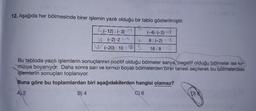 12. Aşağıda her bölmesinde birer işlemin yazılı olduğu bir tablo gösterilmiştir.
S(-12): (-3)= +4
W(-2)-2-4
W
W(-20): 105
(-4)-(-2)=+8
8: (-2) = -4
16:8-12
Bu tabloda yazılı işlemlerin sonuçlarının pozitif olduğu bölmeler sarıya, negatif olduğu bölmeler ise kır-
mızıya boyanıyor. Daha sonra sarı ve kırmızı boyalı bölmelerden birer tanesi seçilerek bu bölmelerdeki
işlemlerin sonuçları toplanıyor.
Buna göre bu toplamlardan biri aşağıdakilerden hangisi olamaz?
A) 2
B) 4
C) 6