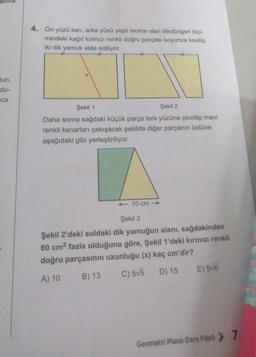tun,
du-
ca
4. Ön yüzü sarı, arka yüzü yeşil renkte olan dikdörtgen biçi-
mindeki kağıt kırmızı renkli doğru parçası boyunca kesilip
iki dik yamuk elde ediliyor.
X
Şekil 1
Şekil 2
Daha sonra sağdaki küçük parça ters yüzüne çevrilip mavi
renkli kenarları çakışacak şekilde diğer parçanın üstüne
aşağıdaki gibi yerleştiriliyor.
<<-10 cm-
Şekil 3
Şekil 2'deki soldaki dik yamuğun alanı, sağdakinden
60 cm² fazla olduğuna göre, Şekil 1'deki kırmızı renkli
doğru parçasının uzunluğu (x) kaç cm'dir?
A) 10
B) 13
C)5√5 D) 15 E) 5√6
Geometri Planlı Ders Föyü > 7