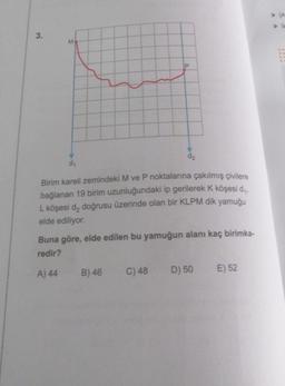 3.
M
P
d₁
Birim kareli zemindeki M ve P noktalarına çakılmış çivilere
bağlanan 19 birim uzunluğundaki ip gerilerek K köşesi d₁,
L köşesi d₂ doğrusu üzerinde olan bir KLPM dik yamuğu
elde ediliyor.
B) 46
d₂
Buna göre, elde edilen bu yamuğun alanı kaç birimka-
redir?
A) 44
C) 48
D) 50
E) 52
> A
> b