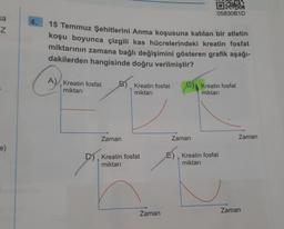 sa
NO
Z
e)
4.
A)
A) Kreatin fosfat
miktarı
15 Temmuz Şehitlerini Anma koşusuna katılan bir atletin
koşu boyunca çizgili kas hücrelerindeki kreatin fosfat
miktarının zamana bağlı değişimini gösteren grafik aşağı-
dakilerden hangisinde doğru verilmiştir?
Zaman
Kreatin fosfat
miktarı
D) Kreatin fosfat
miktarı
Zaman
OXX
05830B1D
Zaman
C) Kreatin fosfat
miktarı
E) Kreatin fosfat
miktarı
Zaman
Zaman