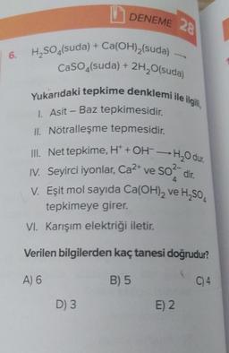 6.
DENEME 28
H₂SO4(suda) + Ca(OH)₂(suda) -
CaSO4(suda) + 2H₂O(suda)
Yukarıdaki tepkime denklemi ile ilgili,
1. Asit - Baz tepkimesidir.
II. Nötralleşme tepmesidir.
III. Net tepkime, H+ + OH-H₂O dur.
4
IV. Seyirci iyonlar, Ca²+ ve SO² dir.
V. Eşit mol sayıda Ca(OH)₂ ve ₂504
tepkimeye girer.
VI. Karışım elektriği iletir.
Verilen bilgilerden kaç tanesi doğrudur?
A) 6
B) 5
D) 3
E) 2
C) 4