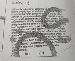 le
SORU-11)
(1) Insanların barınma, beslenme ve günlük jintiyaçlarının
temini; doğal yaşamın tahribine ve ekolojik sistemin
bozulmasına varan etkiler yaratmıştır. (11) Bu etkiler,
canlılar ile çevre arasındaki uyumu bozmak suretiyle
çoğu zaman telafisi mümkün olmayan zararlar ortaya
çıkarmaktadır. (III) Bu durum günümüzde daha
anlaşılmaktadır ki canlıların birbirleriyle ve çevreleriyle
olan ilişkileri sonucu ortaya çıkan çevre sonunlarına
ilişkin çözüm arayışları çoğalmaktadır. (IV) Örneğin;
orman tahribatının ve fosil yakıt kullanımının küresel
Isınma ve buna bağli iklim değişikliğinde önemli rol
oynadığı bilinmektedir. (V) Insan etkisiyle ilişkilendirilen
küresel Isınma, iklim değişikliklerinden farkli olarak daha
kısa sürede etki göstermekte ve yeryüzündeki doğal
beşeri ve ekonomik yaşamı çok daha fazla
etkilemektedir.
C) III
D) IV
4
A)
B) II