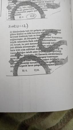 ilişkin
orman tahribatının
buna bar
fosil yakit
Isınma
leğişikliğinde önemli rol
etkisiyle ilişkilendirilen
oynadığı bilinmektedir. (V)
Rüresells inma, iklim
değişikliklerinden farkli olarak daka
kısa sürede etki göstermekte ve veryüzündeki dagarna
beşeri ve ekonomik yaşamı çok daha fazla
etkilemektedir.
B) II
C) III
DIV
A)
SORU-12)
(1) Günümüzde hızlı bir gelişme gösteren kimyasal
gübre üretimi ve bitki koruma teknikleri sayesinde
tarımsal üretimde hızlı ve önemli artışlar
sağlanmıştır. (II) Dünyada tarım ürünleri ihracatının
büyük rakamlarla ifade edildiği bilinmektedir.
(III) Ancak, bu yeni durumun getireceği sakıncalar
pek dikkate alınmamıştır. (IV) Hem ucuz hem de
fazla ürün elde edilirken doğanın tahrip edildiği ve
Insan sağlığını tehdit eden ürünlerin yetiştirildiği
dikkatlerden kaçmıştır. (V) Zamanla sürdürülebilir
tarım çerçevesinder dogan dengeyi bozmayan
uygulamalarla Insan sagligina uygun ürünlerin elde
edilmesi gerektiği konusu gündeme getmis ve
böylece organik tarım çalışmaları başlamıştır.
A)
B) II.
C) III.
CHA
D) IV.
na