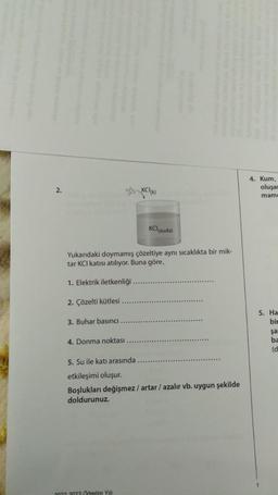 2.
Yukarıdaki doymamış çözeltiye aynı sıcaklıkta bir mik-
tar KCI katısı atılıyor. Buna göre,
1. Elektrik iletkenliği
2. Çözelti kütlesi
3. Buhar basıncı
4. Donma noktası
KCI (suda)
5. Su ile katı arasında
etkileşimi oluşur.
Boşlukları değişmez / artar / azalır vb. uygun şekilde
doldurunuz.
2022 2023 Odretim Yılı
4. Kum,
oluşar
mame
5. Ha
bir
1
şa
ba
(d