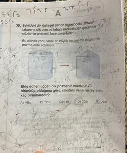 5615
Thr
3
d
25A
35. Şekildeki dik dairesel silindir biçimindeki tahtanın, T
tabanına dik olan ve taban merkezinden geçen bir
düzlemle arakesiti kare olmaktadır.
32 0102
K
2Th F
HitsmeteM TYA
Bu silindir yontularak en büyük hacimli bir üçgen dik
prizma elde edilmiştir.
2027
FO
2
A
7 n
n. L.8
Elde edilen üçgen dik prizmanın hacmi 96√3
birimküp olduğuna göre, silindirin yanal yüzey alanı
kaç birimkaredir?
A) 48π B) 60 T
C) 64T
El T
56
effe
5=29
D) 72π
√3.2d
4401
FE368
7
369
6
ker
3.25
E) 96T
1
496
=243
B