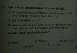 2. Kan dokuda bulunan alyuvar hücreleri ile ilgili,
1. İlk oluştuklarında çekirdeklidir. Ancak dolaşıma katıl-
dıklarında çekirdeklerini kaybederler.
II. Aktif hareketlidirler.
III. Kana kırmızı rengini veren, solunum gazlarının taşın-
masından sorumlu hemoglobin pigmentini taşırlar.
ifadelerinden hangileri doğrudur?
A) Yalnız I
D) I ve III
B) Yalnız II
E) I, II ve III
C) Yalnız III