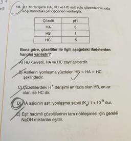 Paraf
111
19. 0,1 M derişimli HA, HB ve HC asit sulu çözeltilerinin oda
koşullarındaki pH değerleri verilmiştir.
11
Çözelti
HA
HB
HC
pH
3
1
5
Buna göre, çözeltiler ile ilgili aşağıdaki ifadelerden
hangisi yanlıştır?
A) HB kuvvetli, HA ve HC zayıf asitlerdir.
B) Asitlerin iyonlaşma yüzdeleri HB > HA > HC
şeklindedir.
llevi (0
C) Çözeltilerdeki H* derişimi en fazla olan HB, en az nma
olan ise HC dir.
DHA asidinin asit iyonlaşma sabiti (K₂) 1 x 10⁹ dur.
E) Eşit hacimli çözeltilerinin tam nötrleşmesi için gerekli
NaOH miktarları eşittir.