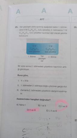 A
25. Yanı geçirgen zarla ayrılmış aşağıdaki kabın 1. bölme-
sine X M C12H₂2O11 sulu çözeltisi, 2. bölmesine Y M
C12H22011 sulu çözeltisi hacimleri eşit olacak şekilde
konuluyor.
Buna göre,
1. Bölme
tır.
XM
012H22011
sulu çözeltisi
A) Yalnız I
A
AYT
Bir süre sonra 2. bölmedeki çözeltinin hacminin arttı-
ğı görülüyor.
D) II ve III
YM
C12H22011
sulu çözeltisi
CHU
Yarı
geçirgen
zar
I. Y> X'tir.
II. 1. bölmeden 2. bölmeye doğru çözünen geçişi olur.
III. Zamanla 2. bölmedeki çözeltinin derişimi azalmış-
ifadelerinden hangileri doğrudur?
2. Bölme
A
B) I ve II
E) I, II ve III
C) I ve III
26.
27