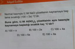 Koligatif Özellikler
7. Normal basınçta 0,1M NaCl çözeltisinin kaynamaya baş-
lama sıcaklığı (100 + 2a) °C'dir.
Buna göre, 0,1M AI(NO3)3 çözeltisinin aynı basınçta
kaynamaya başladığı sıcaklık kaç °C'dir?
A) 100 + a
B) 100+ 2a
D) 100 + 6a
C) 100+ 4a
E) 100 + 8a