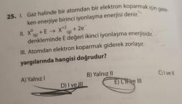 25. I. Gaz halinde bir atomdan bir elektron koparmak için gere-
ken enerjiye birinci iyonlaşma enerjisi denir.
II. X+E → X+² +2e=
(g)
(g)
denkleminde E değeri ikinci iyonlaşma enerjisidir.
III. Atomdan elektron koparmak giderek zorlaşır.
yargılarında hangisi doğrudur?
A) Yalnızl
D) I ve III
B) Yalnız II
Il sinisy (8
E) I, it ve III
C) I ve Il