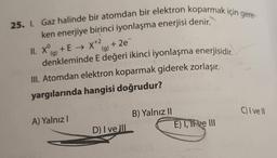 25. I. Gaz halinde bir atomdan bir elektron koparmak için gere-
ken enerjiye birinci iyonlaşma enerjisi denir.
II. X+E → X+² +2e=
(g)
(g)
denkleminde E değeri ikinci iyonlaşma enerjisidir.
III. Atomdan elektron koparmak giderek zorlaşır.
yargılarında hangisi doğrudur?
A) Yalnızl
D) I ve III
B) Yalnız II
Il sinisy (8
E) I, it ve III
C) I ve Il