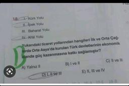 18. Kürk Yolu
II. İpek Yolu
III. Baharat Yolu
IV. Kral Yolu
Yukarıdaki ticaret yollarından hangileri İlk ve Orta Çağ-
larda Orta Asya'da kurulan Türk devletlerinin ekonomik
alanda güç kazanmasına katkı sağlamıştır?
A) Yalnız II
D) I, II ve III
B) I ve II
E) II, III ve IV
C) II ve III
16-A 17-E 18-8