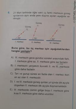 6.
21 Mart tarihinde öğle vakti üç farklı merkeze güneş
ışınlarının aynı anda yere düşme açıları aşağıda ve-
rilmiştir.
30°
I. merkez
Güneş
Güneş
70°
II. merkez
50°
Güneş
III. merkez
Buna göre, bu üç merkez için aşağıdakilerden
hangisi yanlıştır?
A) III. merkezin gece-gündüz süreleri arasındaki fark,
1. merkeze göre az, II. merkeze göre ise fazladır.
196ms
B) 1. merkezin yerçekim kuvveti II. ve III. merkeze
göre daha fazladır.
C) Tan ve gurup süresi en fazla olan 1. merkez iken
en az olan II. merkezdir.
D) I. ve III. merkeze güneş ışınları yıl içinde dik açıyla
düşerken II. merkeze dik açıyla düşmemektedir.
E) III. merkezde cismin gölge boyu 1. merkeze göre
kısa II. merkeze göre daha uzundur.
OCETVEL Yayınları